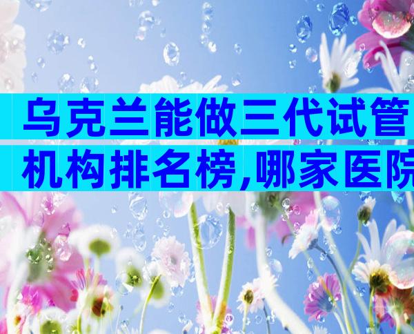 乌克兰能做三代试管机构排名榜,哪家医院最值得你选