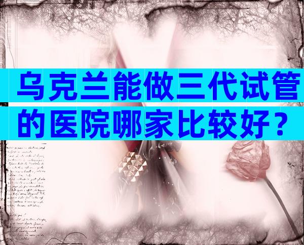 乌克兰能做三代试管的医院哪家比较好？