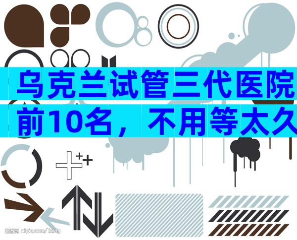 乌克兰试管三代医院前10名，不用等太久的有哪几家？