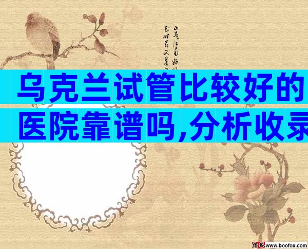 乌克兰试管比较好的医院靠谱吗,分析收录怎么选