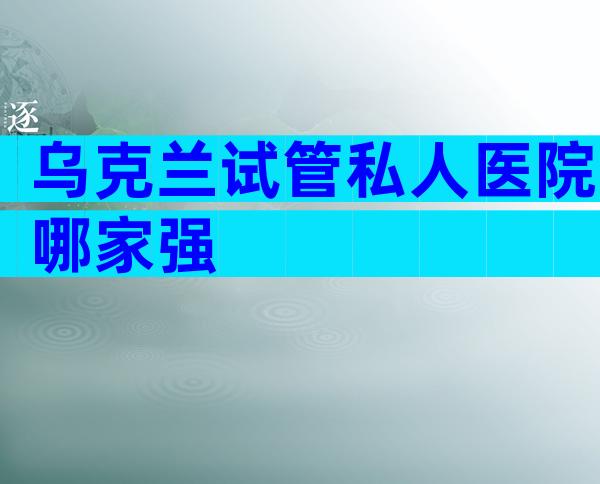 乌克兰试管私人医院哪家强