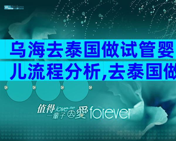 乌海去泰国做试管婴儿流程分析,去泰国做试管需要什么手续