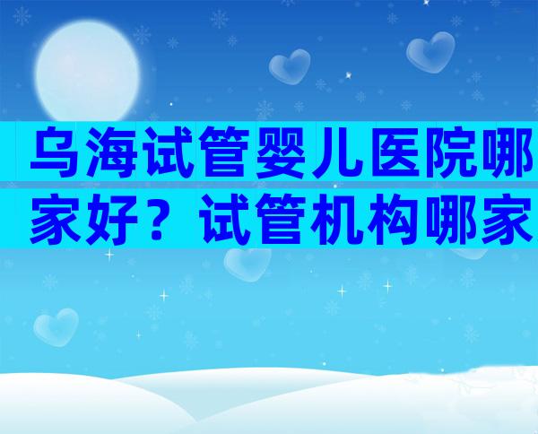 乌海试管婴儿医院哪家好？试管机构哪家好