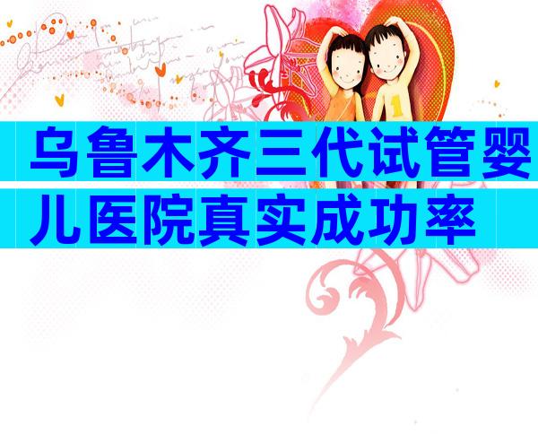 乌鲁木齐三代试管婴儿医院真实成功率