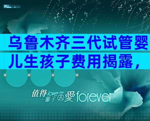 乌鲁木齐三代试管婴儿生孩子费用揭露，真实费用参考