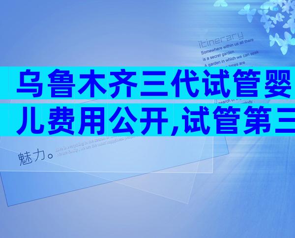 乌鲁木齐三代试管婴儿费用公开,试管第三代需要多少费用