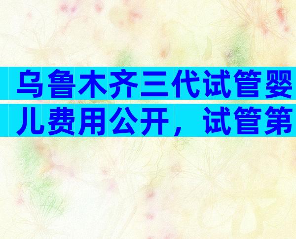 乌鲁木齐三代试管婴儿费用公开，试管第三代需要多少费用