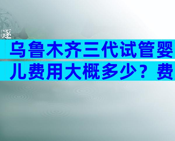 乌鲁木齐三代试管婴儿费用大概多少？费用明细参考？