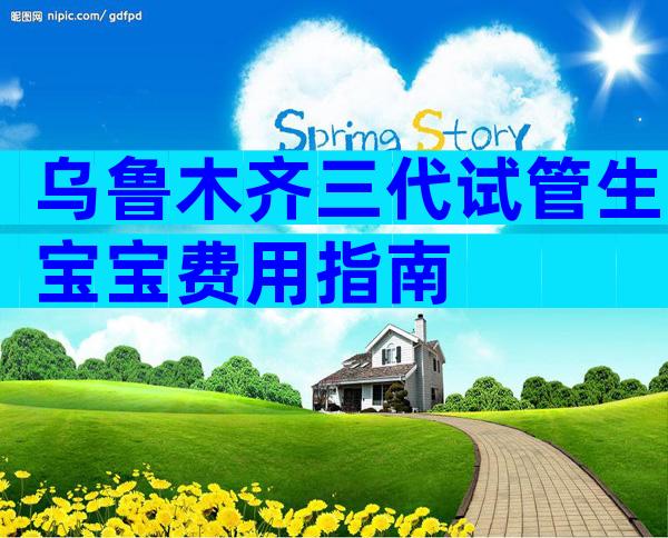 乌鲁木齐三代试管生宝宝费用指南