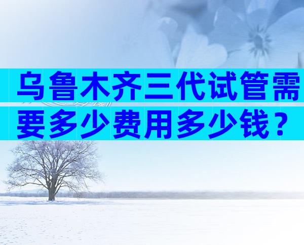 乌鲁木齐三代试管需要多少费用多少钱？