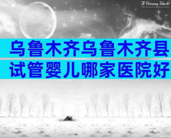 乌鲁木齐乌鲁木齐县试管婴儿哪家医院好？