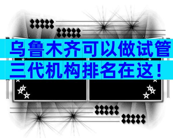 乌鲁木齐可以做试管三代机构排名在这！