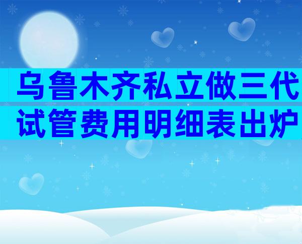 乌鲁木齐私立做三代试管费用明细表出炉,为什么有人花了几十万