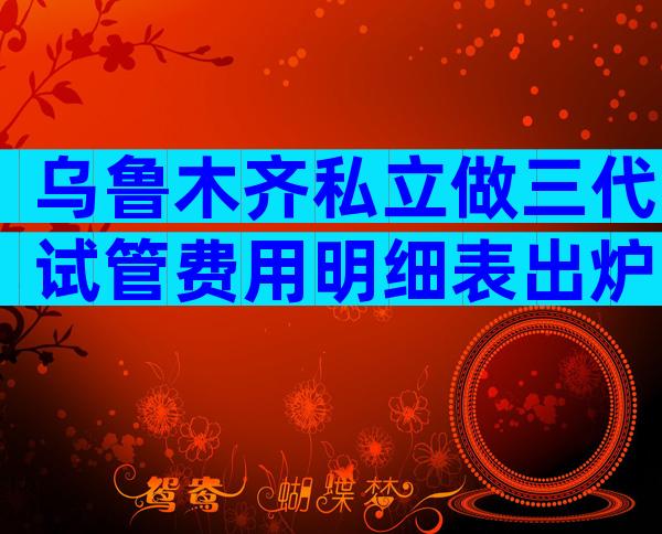 乌鲁木齐私立做三代试管费用明细表出炉，为什么有人花了几十万