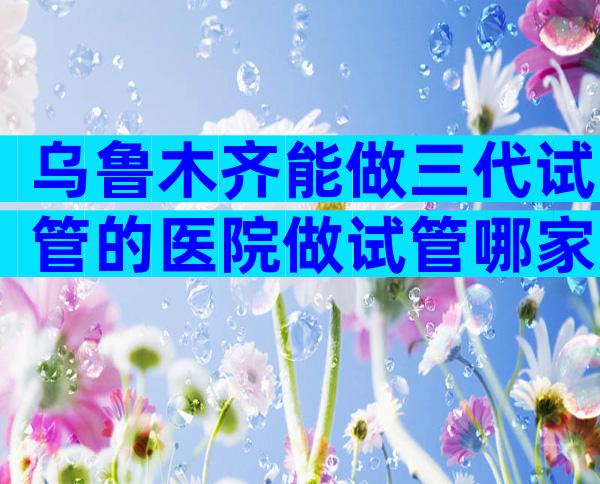 乌鲁木齐能做三代试管的医院做试管哪家好,分别有哪些优势