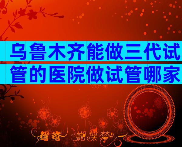 乌鲁木齐能做三代试管的医院做试管哪家好，分别有哪些优势