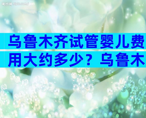 乌鲁木齐试管婴儿费用大约多少？乌鲁木齐试管婴儿
