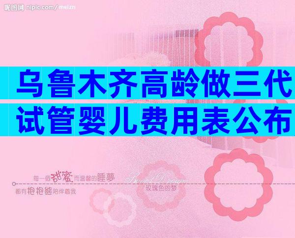 乌鲁木齐高龄做三代试管婴儿费用表公布,4大项目不同花费快来get