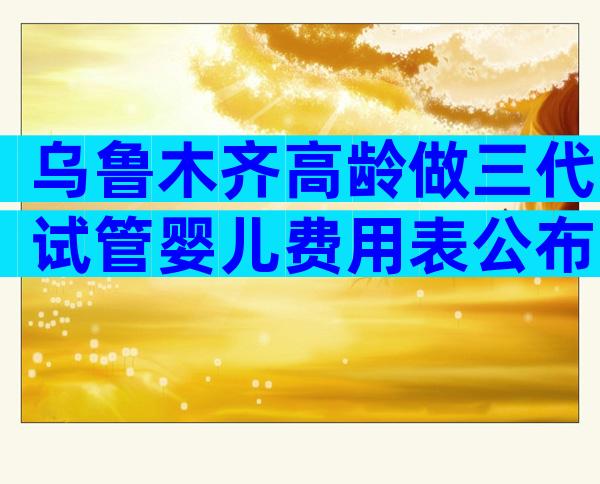 乌鲁木齐高龄做三代试管婴儿费用表公布，4大项目不同花费快来get