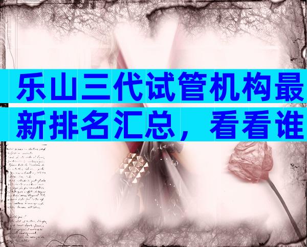 乐山三代试管机构最新排名汇总，看看谁更优秀