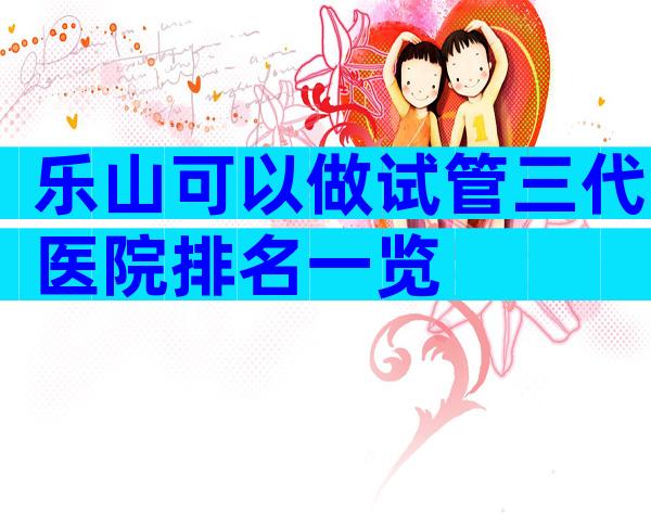 乐山可以做试管三代医院排名一览