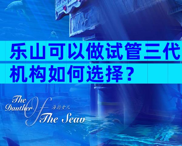 乐山可以做试管三代机构如何选择？