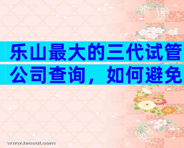 乐山最大的三代试管公司查询，如何避免失败