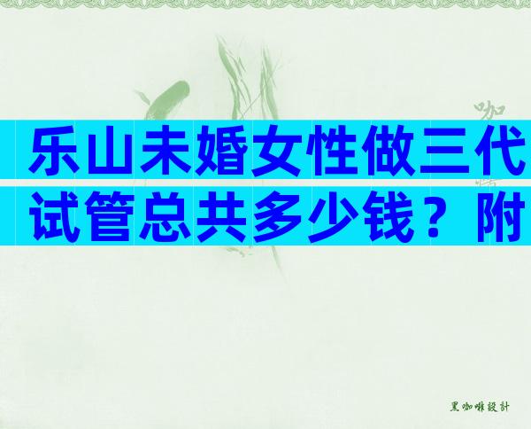 乐山未婚女性做三代试管总共多少钱？附三代机构名单