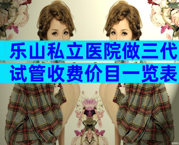 乐山私立医院做三代试管收费价目一览表，赶紧收藏起来！
