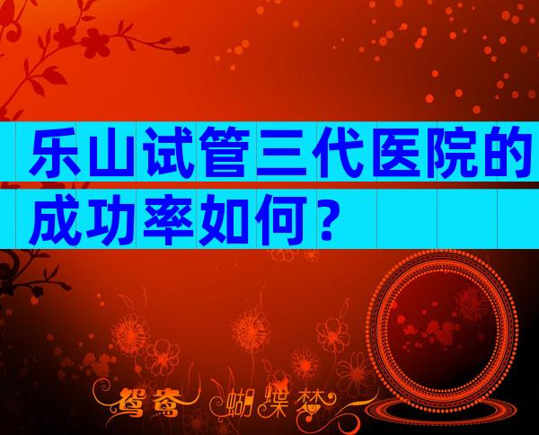 乐山试管三代医院的成功率如何？
