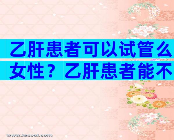 乙肝患者可以试管么女性？乙肝患者能不能做试管婴儿？