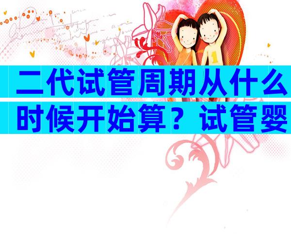 二代试管周期从什么时候开始算？试管婴儿怎么算周期天数？