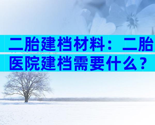 二胎建档材料：二胎医院建档需要什么？