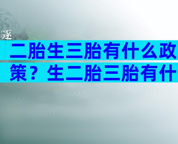 二胎生三胎有什么政策？生二胎三胎有什么好处？