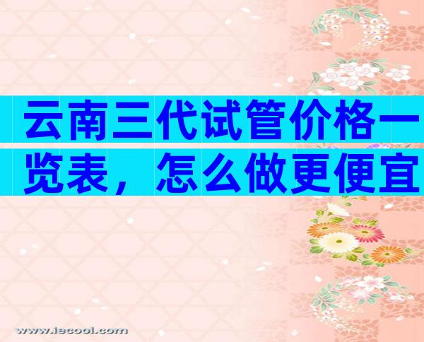 云南三代试管价格一览表，怎么做更便宜？