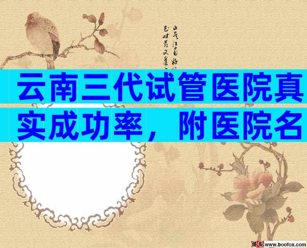云南三代试管医院真实成功率，附医院名单！