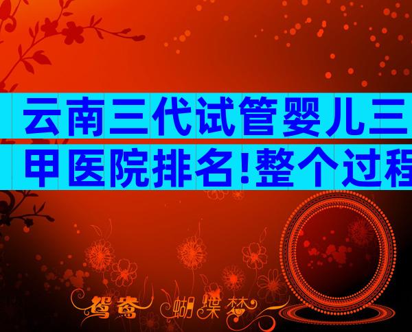 云南三代试管婴儿三甲医院排名!整个过程是什么样的