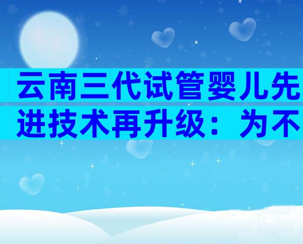 云南三代试管婴儿先进技术再升级：为不孕夫妇带来新希望！
