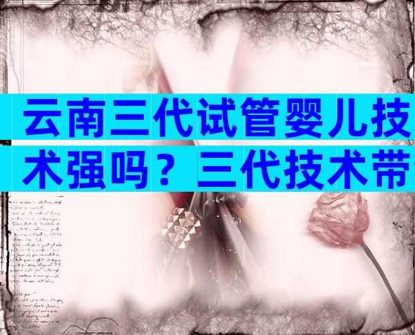 云南三代试管婴儿技术强吗？三代技术带领成功率新高度！