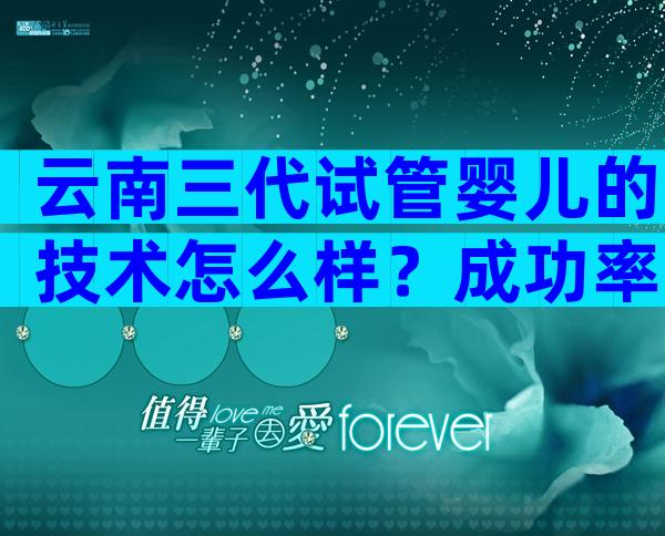 云南三代试管婴儿的技术怎么样？成功率、安全性详细解读！