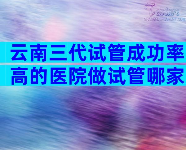 云南三代试管成功率高的医院做试管哪家好？附各大医院情况介绍