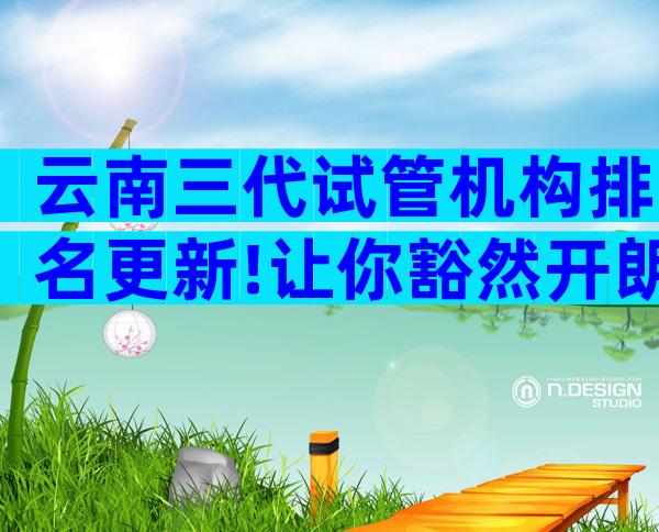 云南三代试管机构排名更新!让你豁然开朗