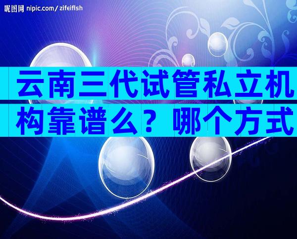 云南三代试管私立机构靠谱么？哪个方式更划算