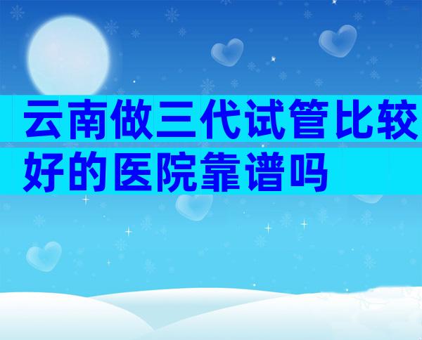 云南做三代试管比较好的医院靠谱吗