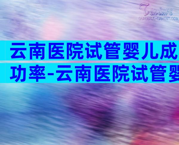云南医院试管婴儿成功率-云南医院试管婴儿成功率多少