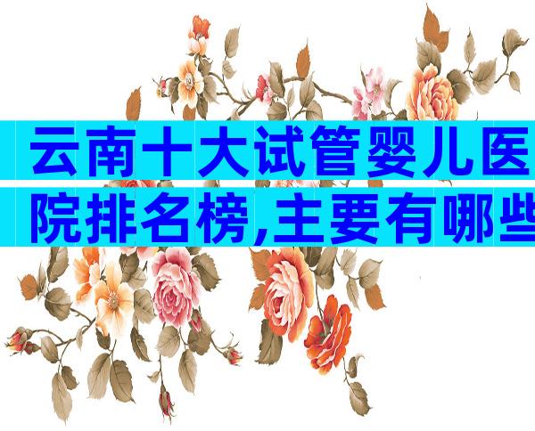 云南十大试管婴儿医院排名榜,主要有哪些医院