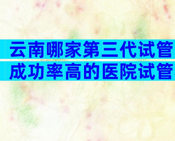 云南哪家第三代试管成功率高的医院试管相关条件排名第一？