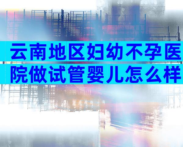 云南地区妇幼不孕医院做试管婴儿怎么样？内有试管费用和成功率一览