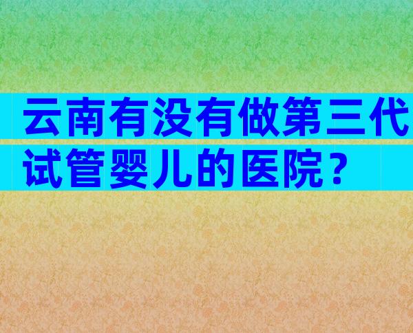 云南有没有做第三代试管婴儿的医院？