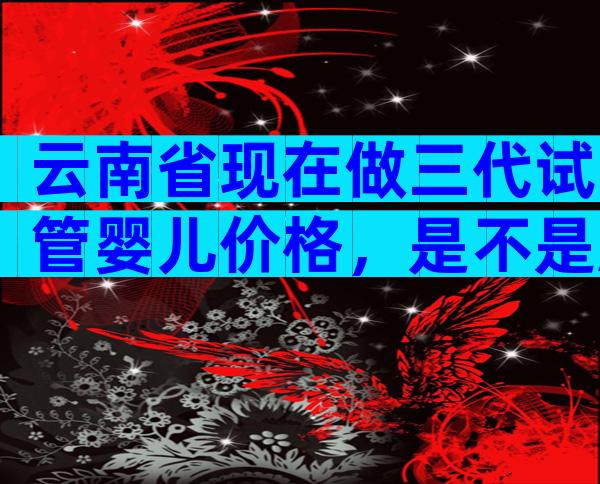云南省现在做三代试管婴儿价格，是不是越贵成功率越高？